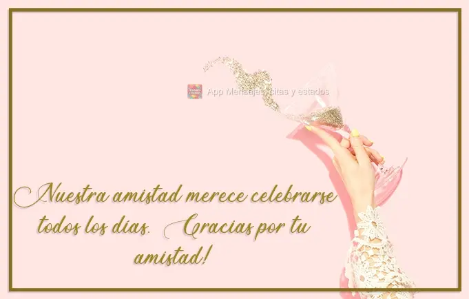 Nossa amizade merece ser comemorada todos os dias. Obrigada pela sua amizade!