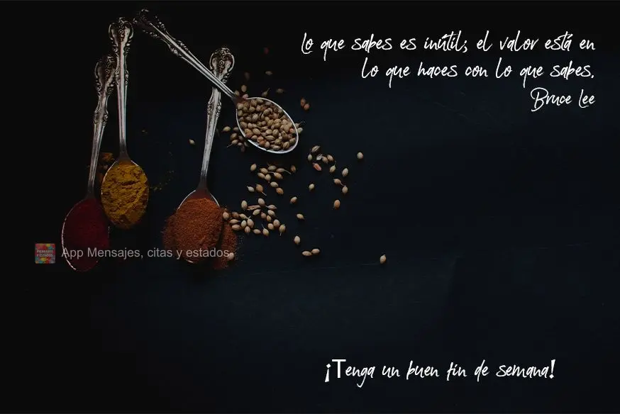 O que você sabe não tem valor; o valor está no que você faz com o que sabe.  Tenha um bom final de semana! Bruce Lee