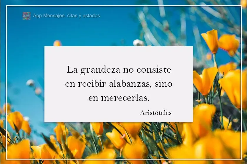 La grandeza no consiste en recibir alabanzas, sino en merecerlas. Aristóteles