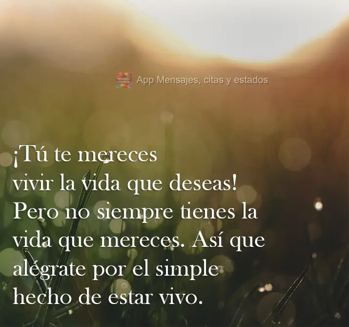 ¡Tú te mereces vivir la vida que deseas! Pero no siempre tienes la vida que mereces. Así que alégrate por el simple hecho de estar vivo.