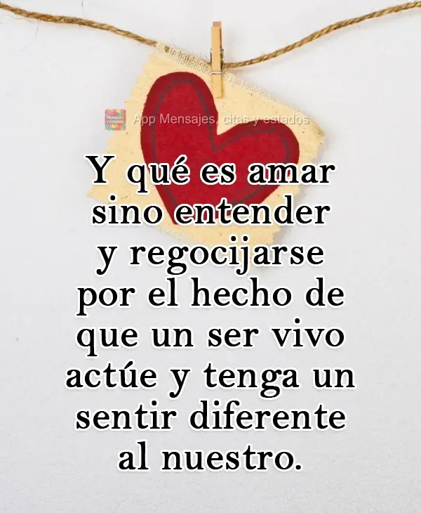 O que é amar senão compreender e regozijar-se com o fato de que o outro  aja e sinta de maneira diferente da nossa.
