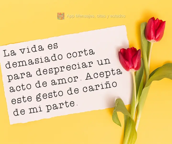 A vida é curta demais para desprezar um ato de amor. Aceite esse meu gesto de carinho. 
