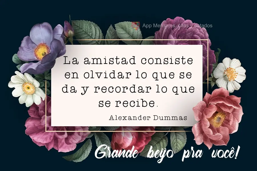 La amistad consiste en olvidar lo que se da y recordar lo que se recibe. ¡Te mando un gran beso! Alexandre Dumas
