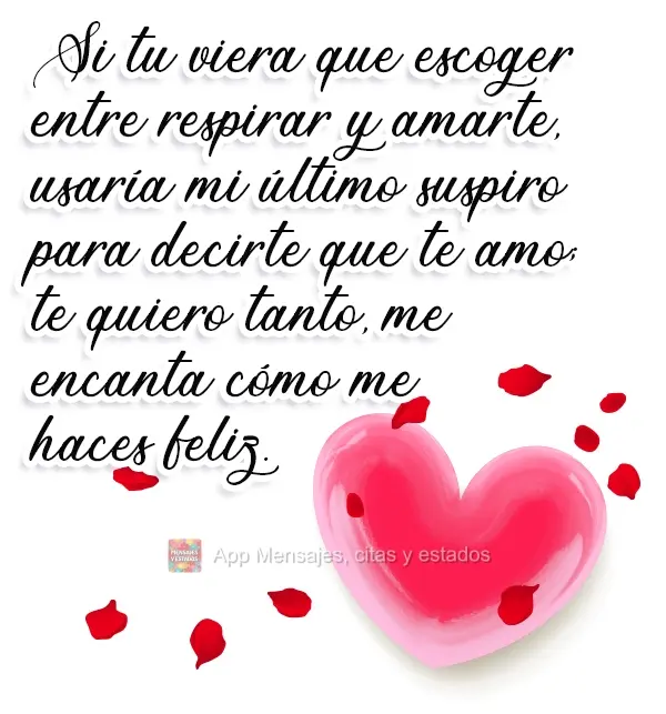 Si tuviera que escoger entre respirar y amarte, usaría mi último suspiro para decirte que te amo; te quiero tanto, me encanta cómo me haces feliz.