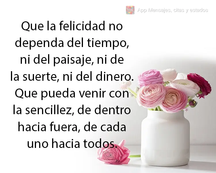 Que la felicidad no dependa del tiempo, ni del paisaje, ni de la suerte, ni del dinero. Que pueda venir con la sencillez, de dentro hacia fuera, de cada ...