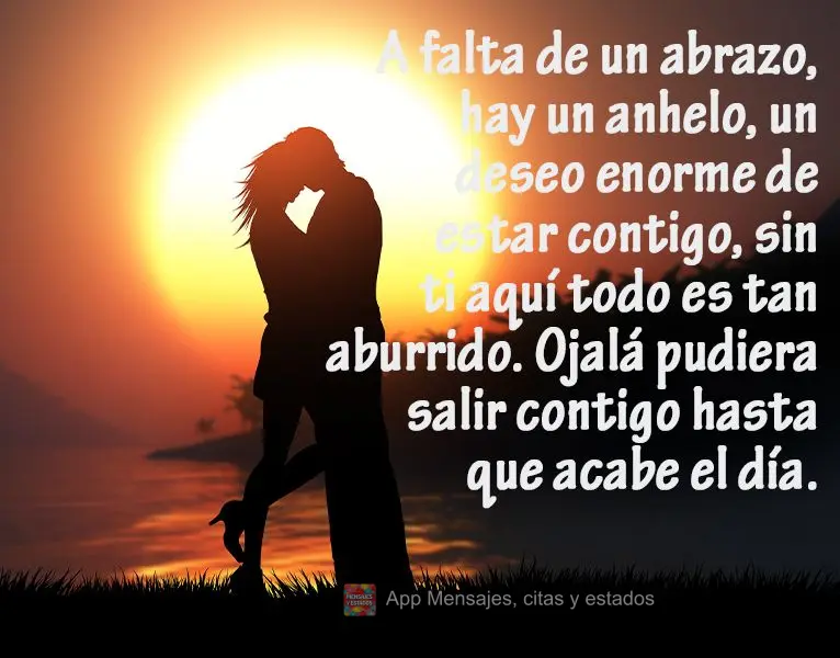 A falta de un abrazo, hay un anhelo, un deseo enorme de estar contigo, sin ti aquí todo es tan aburrido. Ojalá pudiera salir contigo hasta que acabe el...