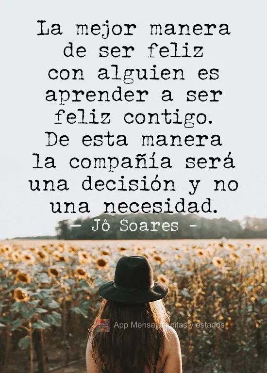 La mejor manera de ser feliz con alguien es aprender a ser feliz contigo. De esta manera la compañía será una decisión y no una necesidad. Jô Soares...