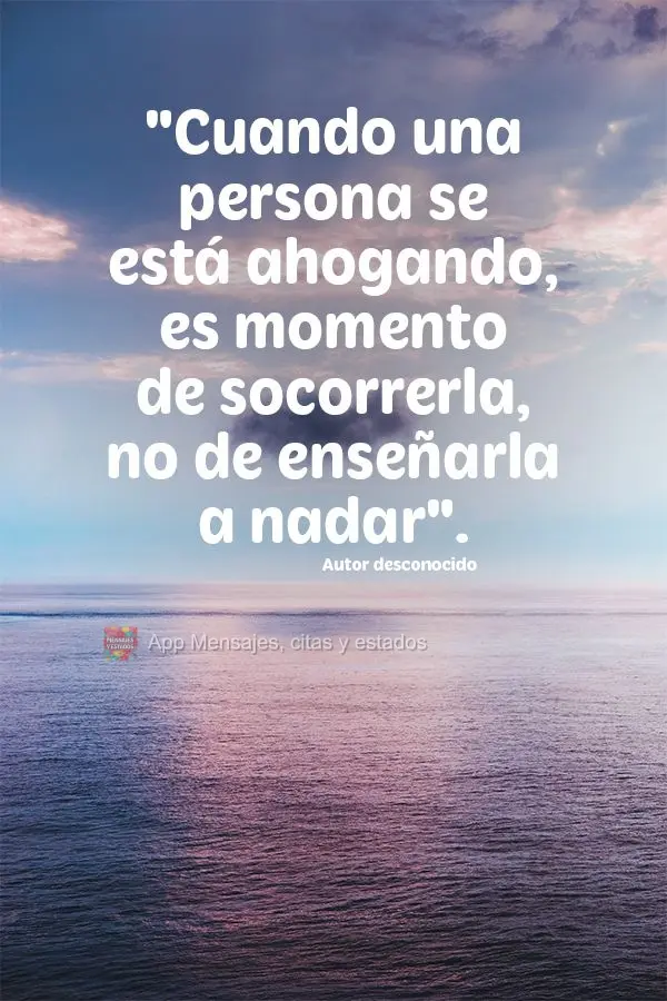 Quando uma pessoa está se afogando é hora de socorrê-la, não ensiná-la a nadar.  Autor desconhecido