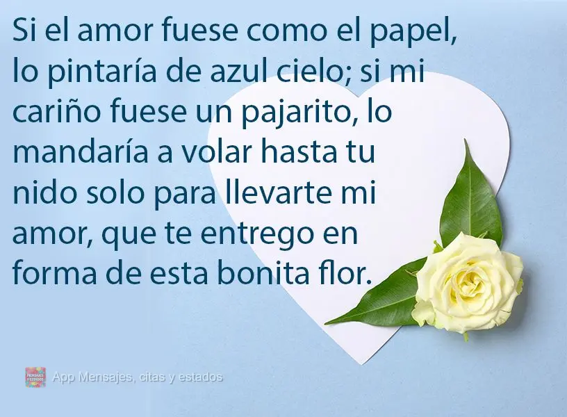 Si el amor fuese como el papel, lo pintaría de azul cielo; si mi cariño fuese un pajarito, lo mandaría a volar hasta tu nido solo para llevarte mi amo...