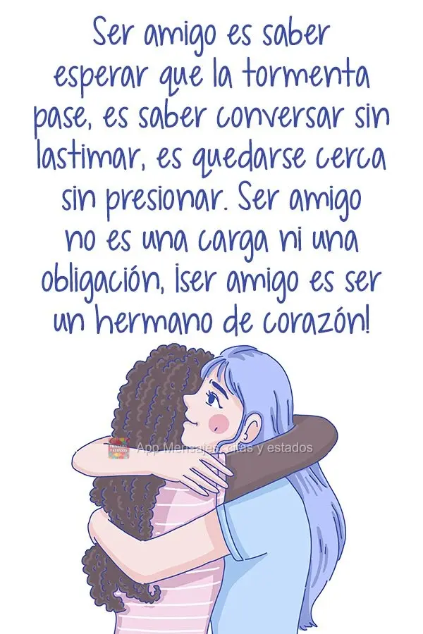 Ser amigo é saber esperar a chuva passar, é saber conversar sem magoar, é ficar ao lado sem pressionar. Ser amigo não é um fardo e nem obrigação, ...
