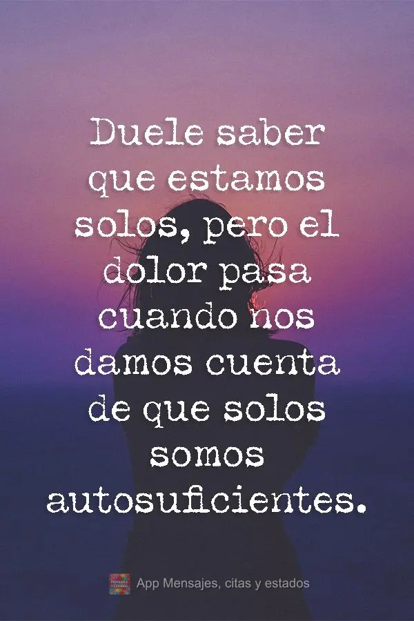 Duele saber que estamos solos, pero el dolor pasa cuando nos damos cuenta de que solos somos autosuficientes.