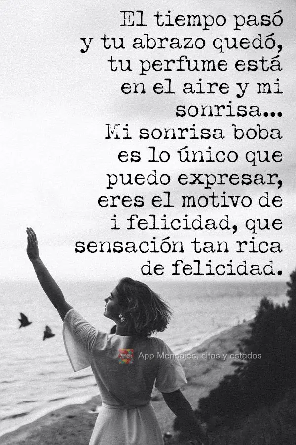 O tempo passou e seu abraço ficou. Seu perfume está no ar, e meu sorriso...Um bobo sorriso posso expressar! Você é o motivo da minha felicidade, só ...