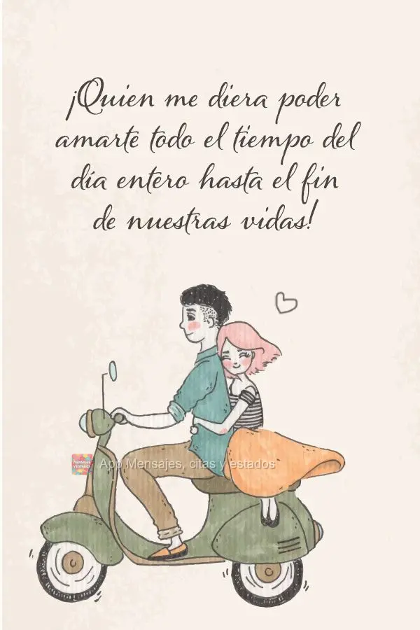 ¡Quien me diera poder amarte todo el tiempo del día entero hasta el fin de nuestras vidas!