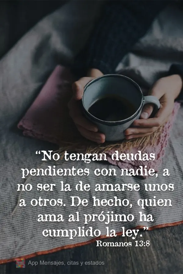 No tengan deudas pendientes con nadie, a no ser la de amarse unos a otros. De hecho, quien ama al prójimo ha cumplido la ley. Romanos 13:8