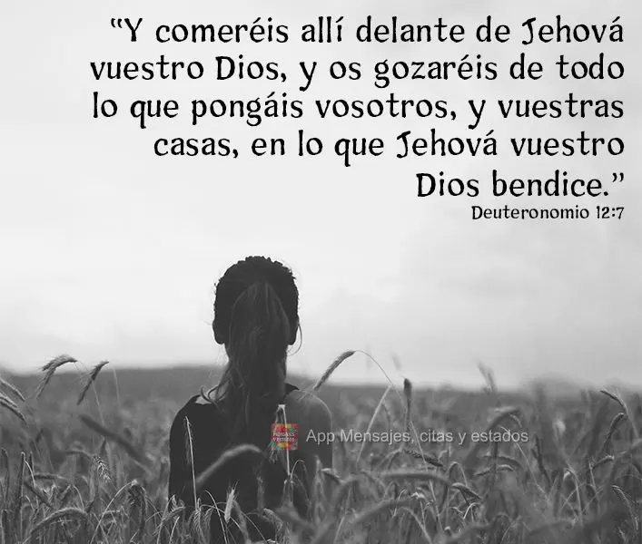 "Y comeréis allí delante de Jehová vuestro Dios, y os gozaréis de todo lo que pongáis vosotros, y vuestras casas, en lo que Jehová vuestro Dios ben...