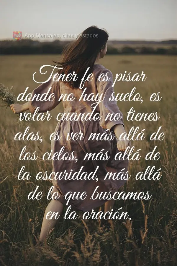 Tener fe es pisar donde no hay suelo, es volar cuando no tienes alas, es ver más allá de los cielos, más allá de la oscuridad, más allá de lo que b...