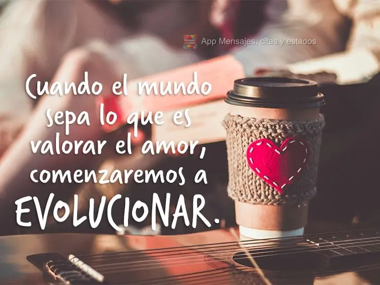 Cuando el mundo sepa lo que es valorar el amor, comenzaremos a evolucionar.