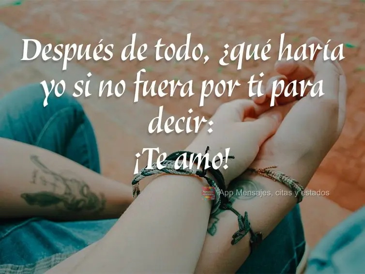 Después de todo, ¿qué haría yo si no fuera por ti para decir: ¡Te amo!