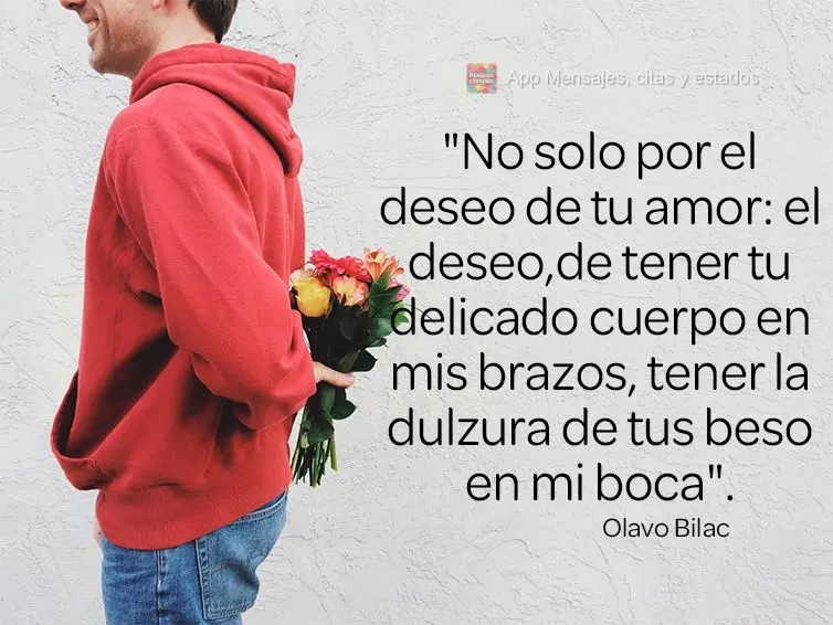 “Nem só de desejo o teu amor: desejo ter nos braços teu corpo delicado, ter na boca a doçura de teu beijo.” Olavo Bilac