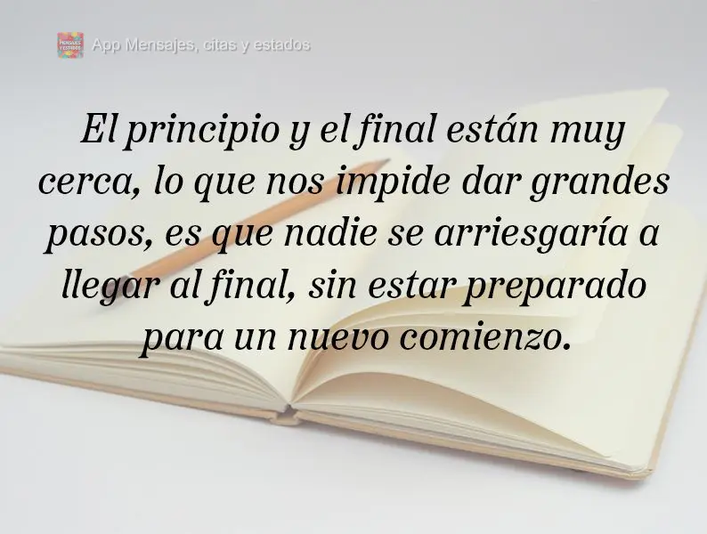 O começo e o fim estão bem próximos. O que nos impede de dar passos largos, é que ninguém arriscaria chegar ao fim, sem estar preparado para um novo...