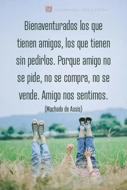 Bienaventurados los que tienen amigos, los que tienen sin pedirlos. Porque amigo no se pide, no se compra, no se vende. Amigo nos sentimos. (Machado de A...