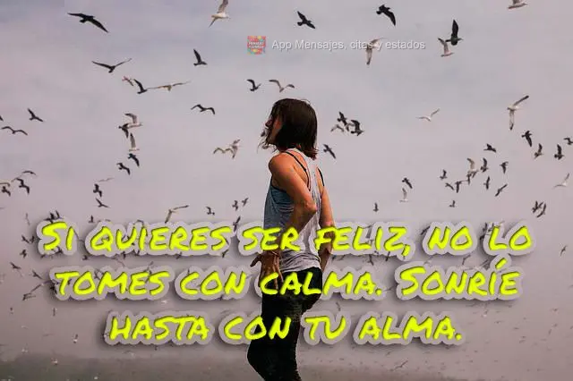 Si quieres ser feliz, no lo tomes con calma. Sonríe hasta con tu alma.