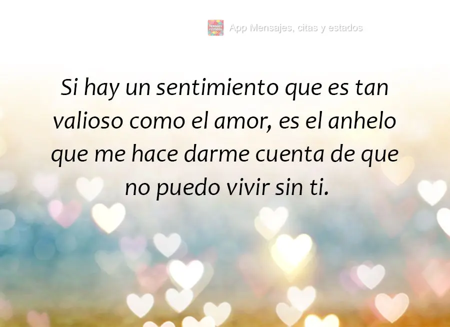 Si hay un sentimiento que es tan valioso como el amor, es el anhelo que me hace darme cuenta de que no puedo vivir sin ti.