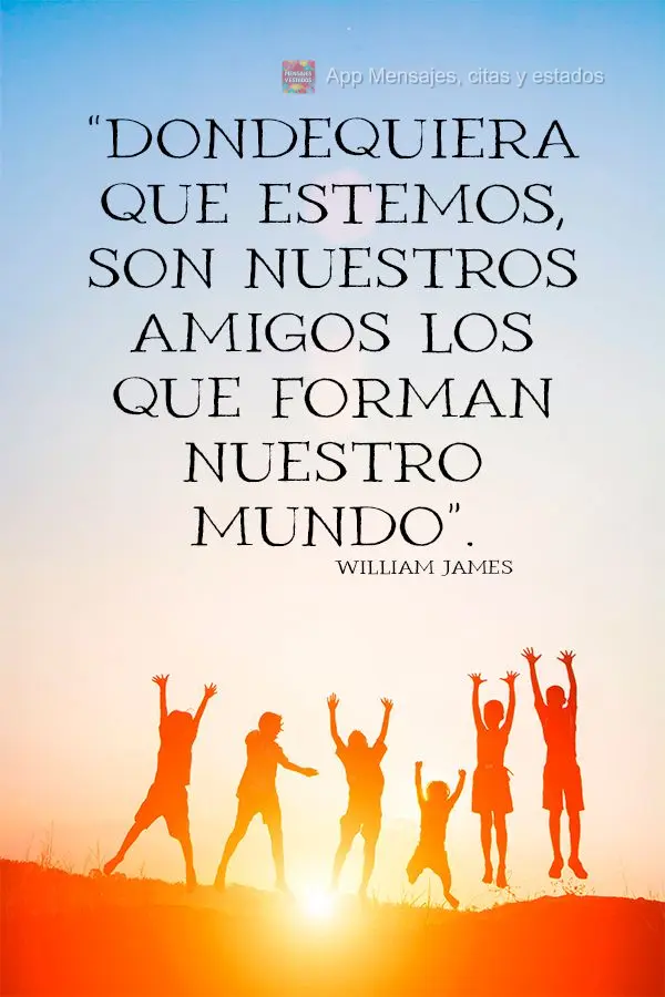 “Onde quer que nos encontremos, são os nossos amigos que constituem o nosso mundo.” William James