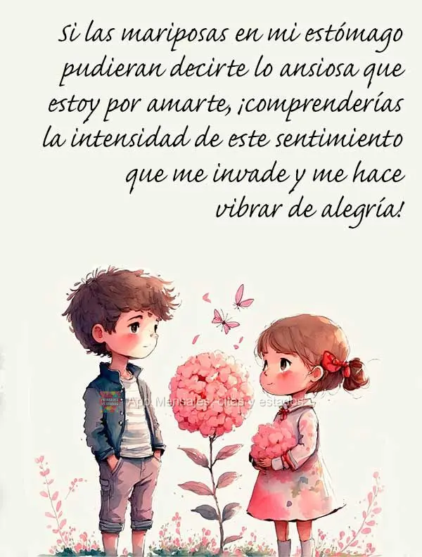 Si las mariposas en mi estómago pudieran decirte lo ansiosa que estoy por amarte, ¡comprenderías la intensidad de este sentimiento que me invade y me ...