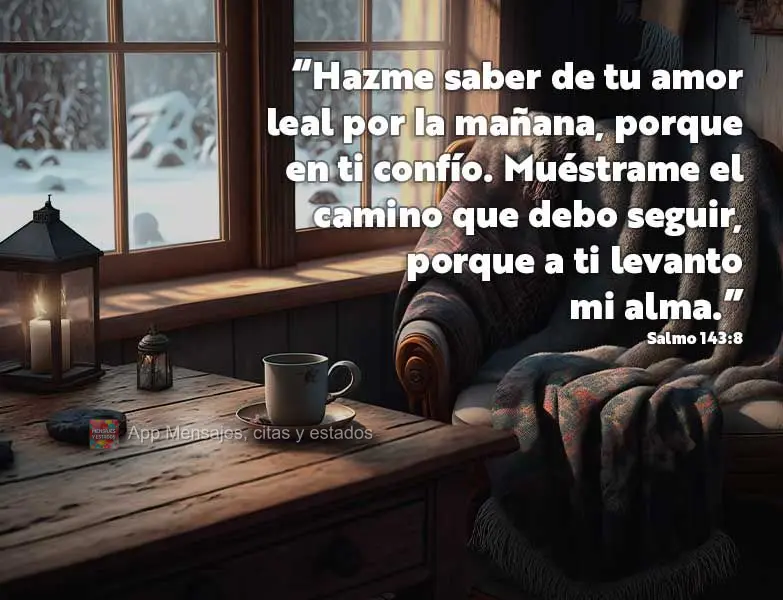 “Hazme saber de tu amor leal por la mañana, porque en ti confío. Muéstrame el camino que debo seguir, porque a ti levanto mi alma.” Salmo 143:8