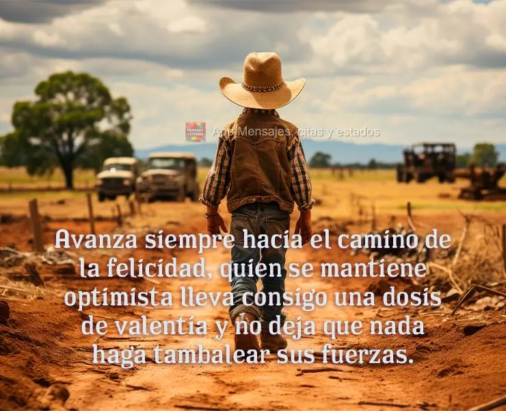 Avanza siempre hacia el camino de la felicidad, quien se mantiene optimista lleva consigo una dosis de valentía y no deja que nada haga tambalear sus fu...