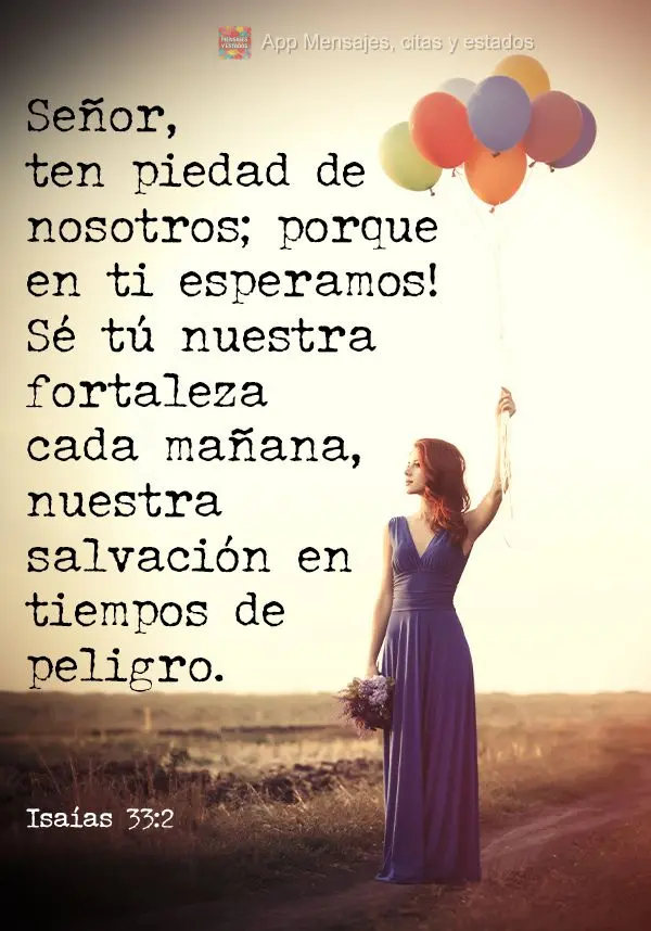 Señor, ten piedad de nosotros; porque en ti esperamos! Sé tú nuestra fortaleza cada mañana, nuestra salvación en tiempos de peligro. Isaías 33:2