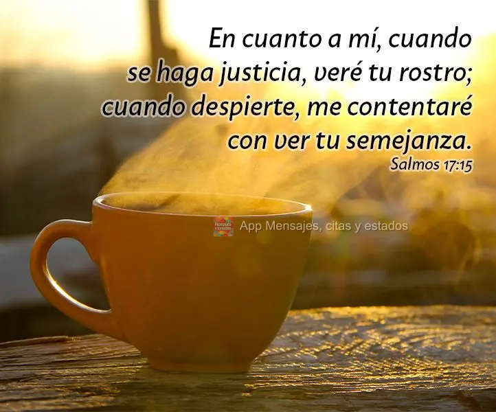 En cuanto a mí, cuando se haga justicia, veré tu rostro; cuando despierte, me contentaré con ver tu semejanza. Salmos 17:15