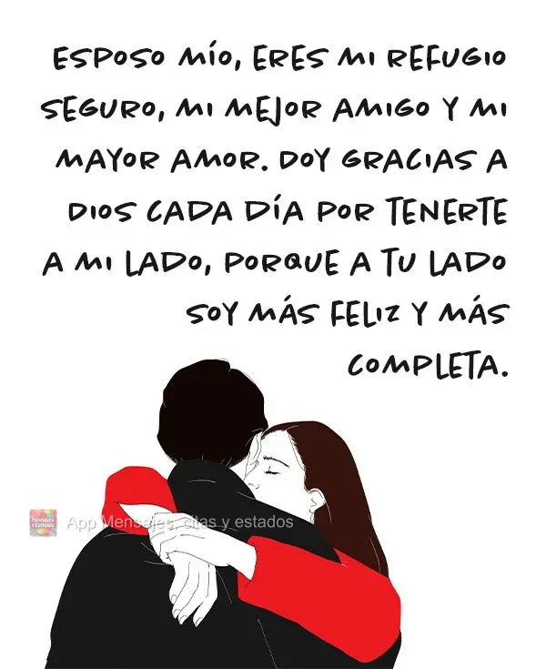 Esposo mío, eres mi refugio seguro, mi mejor amigo y mi mayor amor. Doy gracias a Dios cada día por tenerte a mi lado, porque a tu lado soy más feliz ...