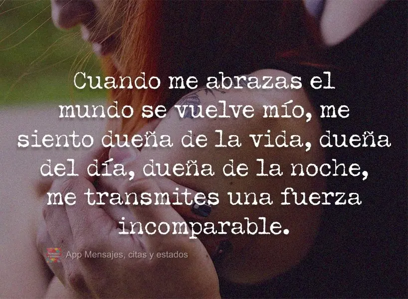 Cuando me abrazas el mundo se vuelve mío, me siento dueña de la vida, dueña del día, dueña de la noche, me transmites una fuerza incomparable.