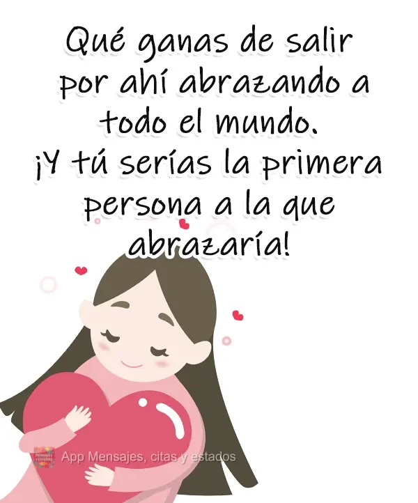 Qué ganas de salir por ahí abrazando a todo el mundo. ¡Y tú serías la primera persona a la que abrazaría!