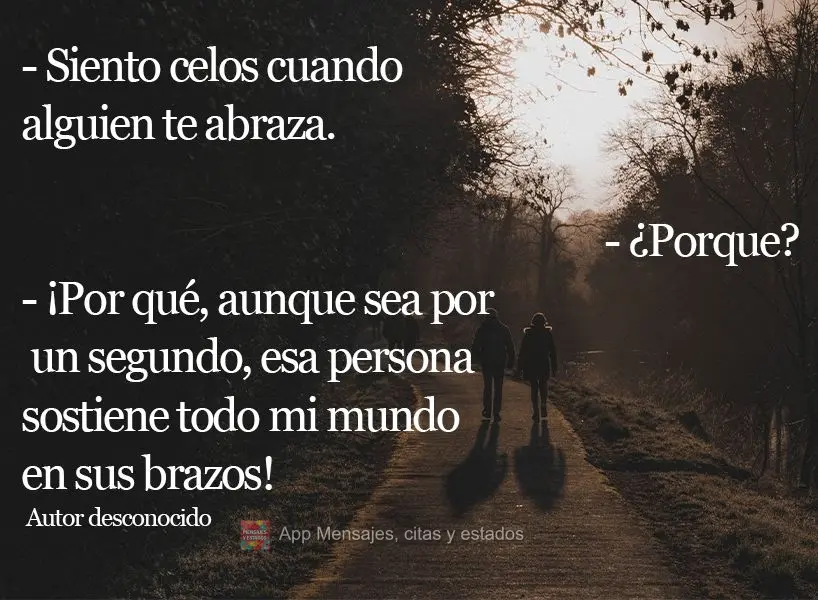 - Siento celos cuando alguien te abraza. - ¿Porque? - ¡Por qué, aunque sea por un segundo, esa persona sostiene todo mi mundo en sus brazos! Autor des...