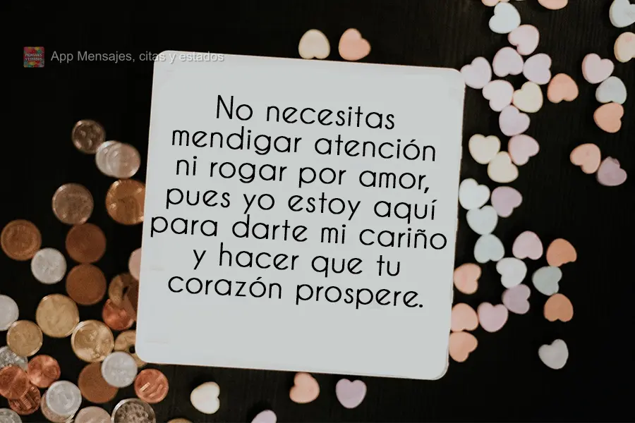 No necesitas mendigar atención ni rogar por amor, pues yo estoy aquí para darte mi cariño y hacer que tu corazón prospere.