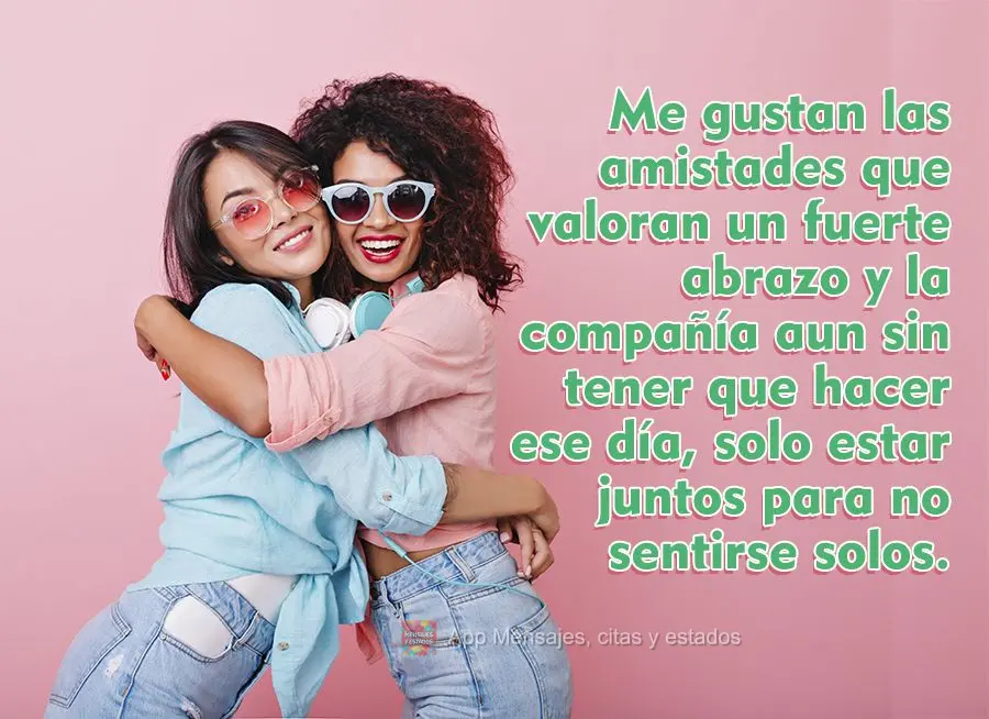 Me gustan las amistades que valoran un fuerte abrazo y la compañía aun sin tener que hacer ese día, solo estar juntos para no sentirse solos.