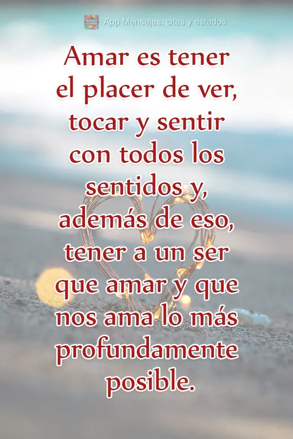 Amar es tener el placer de ver, tocar y sentir con todos los sentidos y, además de eso, tener a un ser que amar y que nos ama lo más profundamente posi...