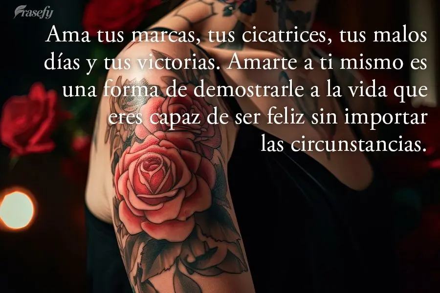 Ama tus marcas, tus cicatrices, tus malos días y tus victorias. Amarte a ti mismo es una forma de demostrarle a la vida que eres capaz de ser feliz sin ...