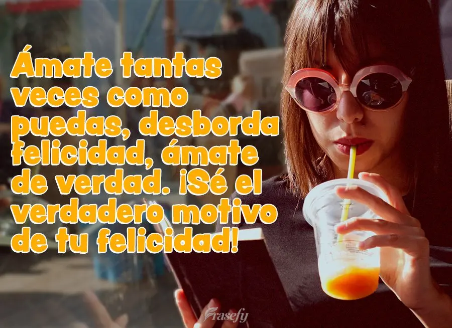 Ámate tantas veces como puedas, desborda felicidad, ámate de verdad. ¡Sé el verdadero motivo de tu felicidad!