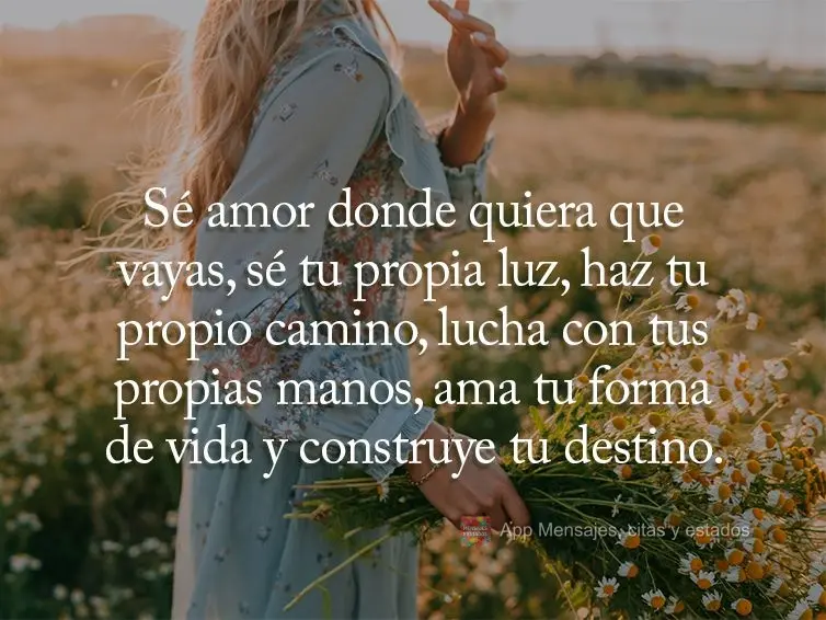Sé amor donde quiera que vayas, sé tu propia luz, haz tu propio camino, lucha con tus propias manos, ama tu forma de vida y construye tu destino.