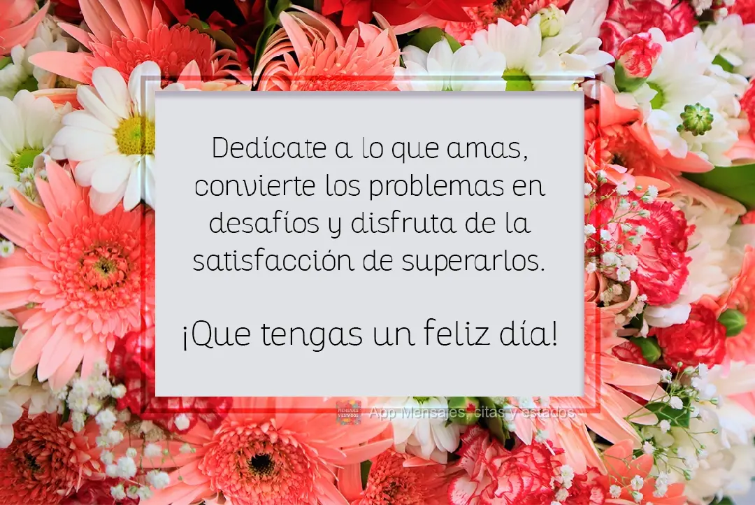 Dedícate a lo que amas, convierte los problemas en desafíos y disfruta de la satisfacción de superarlos. ¡Que tengas un feliz día!