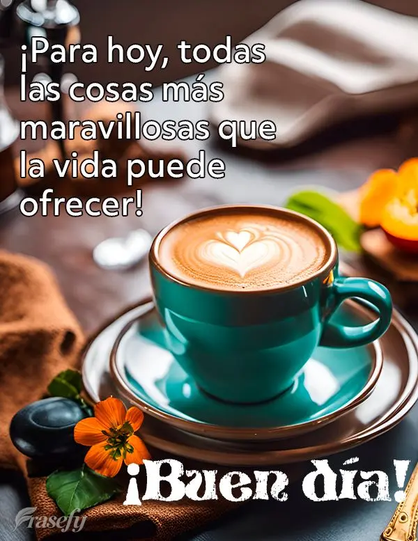 ¡Para hoy, todas las cosas más maravillosas que la vida puede ofrecer! ¡Buen día!