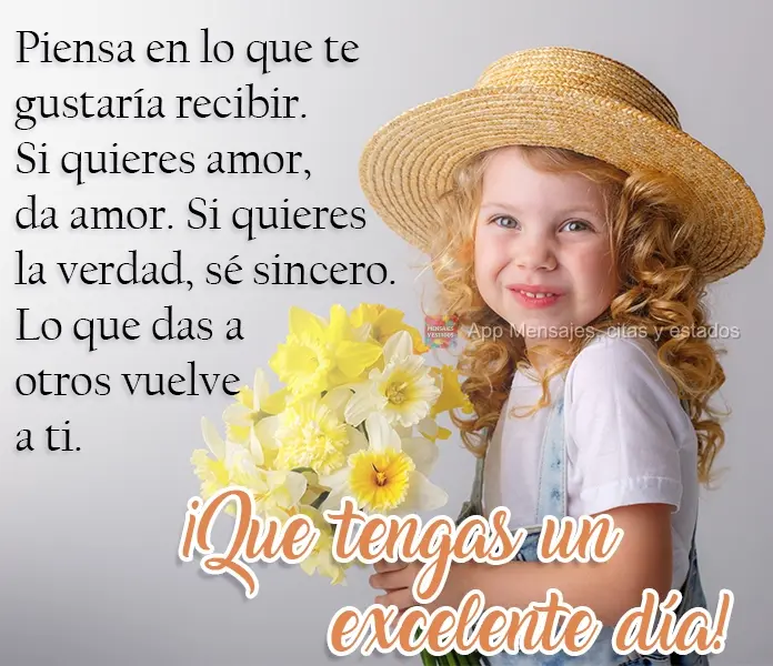 Piensa en lo que te gustaría recibir. Si quieres amor, da amor. Si quieres la verdad, sé sincero. Lo que das a otros vuelve a ti. ¡Que tengas un excel...