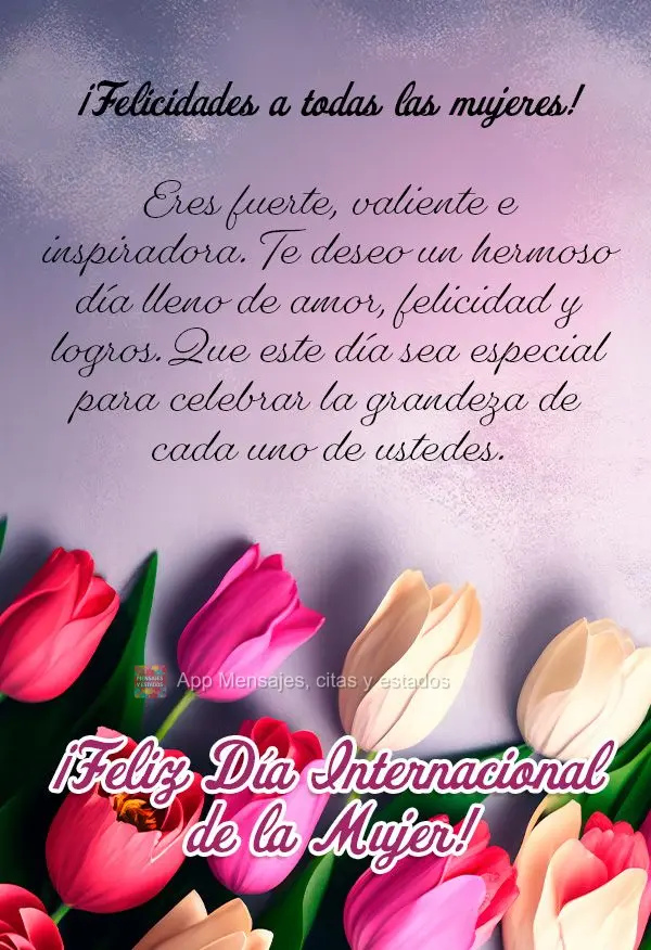¡Felicidades a todas las mujeres! Eres fuerte, valiente e inspiradora. Te deseo un hermoso día lleno de amor, felicidad y logros. Que este día sea esp...
