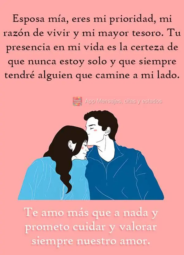 Esposa mía, eres mi prioridad, mi razón de vivir y mi mayor tesoro. Tu presencia en mi vida es la certeza de que nunca estoy solo y que siempre tendré...