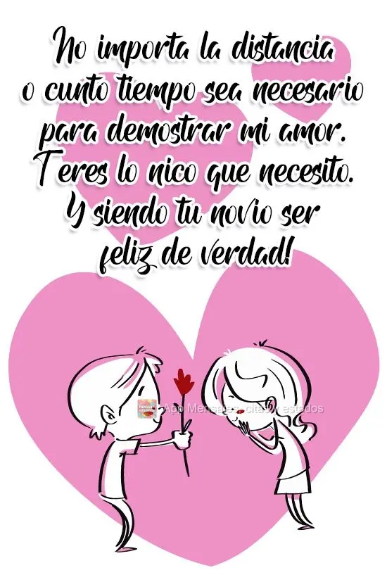 No importa la distancia o cuánto tiempo sea necesario para demostrar mi amor. Tú eres lo único que necesito. ¡Y siendo tu novio seré feliz de verdad...