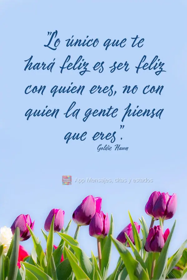 "Lo único que te hará feliz es ser feliz con quien eres, no con quien la gente piensa que eres". Goldie Hawn